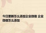 今日更新怎么添加企業(yè)微信 企業(yè)微信怎么添加
