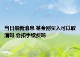 當日最新消息 基金剛買入可以取消嗎 會扣手續(xù)費嗎