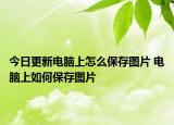 今日更新電腦上怎么保存圖片 電腦上如何保存圖片