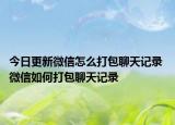 今日更新微信怎么打包聊天記錄 微信如何打包聊天記錄