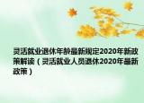 靈活就業(yè)退休年齡最新規(guī)定2020年新政策解讀（靈活就業(yè)人員退休2020年最新政策）