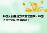 韓國人的生活方式非常喜歡（韓國人的生活習(xí)慣有哪些）