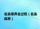 名表保養(yǎng)全過程（名表保養(yǎng)）