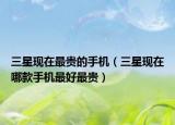 三星現(xiàn)在最貴的手機(jī)（三星現(xiàn)在哪款手機(jī)最好最貴）