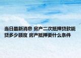 當(dāng)日最新消息 房產(chǎn)二次抵押貸款能貸多少額度 房產(chǎn)抵押要什么條件