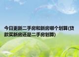 今日更新二手房和新房哪個劃算(貸款買新房還是二手房劃算)