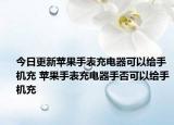 今日更新蘋果手表充電器可以給手機充 蘋果手表充電器手否可以給手機充