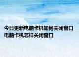 今日更新電腦卡機(jī)如何關(guān)閉窗口 電腦卡機(jī)怎樣關(guān)閉窗口