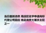 當(dāng)日最新消息 用戰(zhàn)犯名字申請商標(biāo)代理公司回應(yīng) 他是南京大屠殺主犯之一