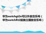 華為watchgt2e可以外放音樂嗎（華為watchfit2能獨(dú)立播放音樂嗎）