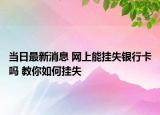 當日最新消息 網(wǎng)上能掛失銀行卡嗎 教你如何掛失