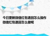 今日更新微信紅包退回怎么操作 微信紅包退回怎么做呢