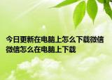 今日更新在電腦上怎么下載微信 微信怎么在電腦上下載