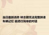 當日最新消息 林志穎無法完整拼湊車禍記憶 能進行簡單的對話
