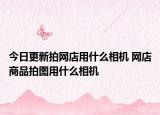 今日更新拍網(wǎng)店用什么相機(jī) 網(wǎng)店商品拍圖用什么相機(jī)