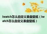 iwatch怎么自定義表盤壁紙（iwatch怎么自定義表盤壁紙）