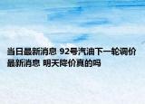 當日最新消息 92號汽油下一輪調(diào)價最新消息 明天降價真的嗎