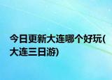 今日更新大連哪個好玩(大連三日游)
