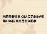 當(dāng)日最新消息 CBA公司向B站索賠4.06億 究竟是怎么回事