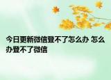 今日更新微信登不了怎么辦 怎么辦登不了微信