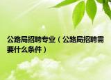 公路局招聘專業(yè)（公路局招聘需要什么條件）