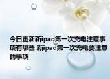 今日更新新ipad第一次充電注意事項(xiàng)有哪些 新ipad第一次充電要注意的事項(xiàng)