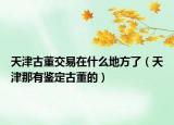 天津古董交易在什么地方了（天津那有鑒定古董的）