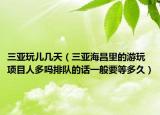 三亞玩兒幾天（三亞海昌里的游玩項目人多嗎排隊的話一般要等多久）