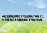 今日更新聯(lián)想筆記本電腦黑屏打不開怎么辦 聯(lián)想筆記本電腦黑屏打不開如何處理