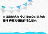 當日最新消息 個人征信空白能辦房貸嗎 房貸對征信有什么要求