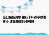 當日最新消息 銀行卡補辦手續(xù)費多少 還是原來的卡號嗎