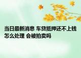 當日最新消息 車貸抵押還不上錢怎么處理 會被拍賣嗎