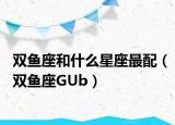 雙魚(yú)座和什么星座最配（雙魚(yú)座GUb）