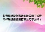 長(zhǎng)春祥運(yùn)設(shè)備搬運(yùn)安裝公司（長(zhǎng)春市祥瑞設(shè)備搬運(yùn)有限公司怎么樣）
