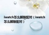 iwatch怎么解除配對（iwatch怎么解除配對）