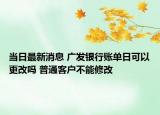 當(dāng)日最新消息 廣發(fā)銀行賬單日可以更改嗎 普通客戶不能修改