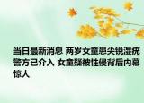 當日最新消息 兩歲女童患尖銳濕疣警方已介入 女童疑被性侵背后內(nèi)幕驚人