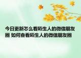 今日更新怎么看陌生人的微信朋友圈 如何查看陌生人的微信朋友圈