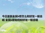 今日更新全民k歌怎么和好友一起合唱 全民k歌如何和好友一起合唱