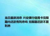當(dāng)日最新消息 興業(yè)銀行信用卡寬限期內(nèi)還款有利息嗎 寬限期還款不算利息