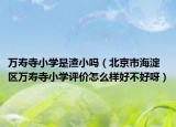 萬壽寺小學(xué)是渣小嗎（北京市海淀區(qū)萬壽寺小學(xué)評價(jià)怎么樣好不好呀）