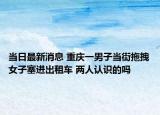 當(dāng)日最新消息 重慶一男子當(dāng)街拖拽女子塞進(jìn)出租車 兩人認(rèn)識(shí)的嗎