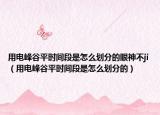 用電峰谷平時間段是怎么劃分的眼神不ji（用電峰谷平時間段是怎么劃分的）