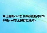 今日更新cad怎么保存低版本(2018版cad怎么保存低版本)