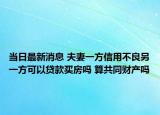 當(dāng)日最新消息 夫妻一方信用不良另一方可以貸款買房嗎 算共同財(cái)產(chǎn)嗎