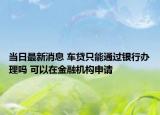 當(dāng)日最新消息 車貸只能通過銀行辦理嗎 可以在金融機構(gòu)申請