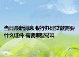 當(dāng)日最新消息 銀行辦理貸款需要什么證件 需要哪些材料