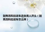 別克昂科拉這車適合男人開么（別克昂科拉這車怎么樣）