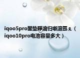 iqoo5pro鐢墊睜瀹歸噺澶氬ぇ（iqoo10pro電池容量多大）