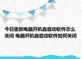 今日更新電腦開機(jī)自啟動(dòng)軟件怎么關(guān)閉 電腦開機(jī)自啟動(dòng)軟件如何關(guān)閉